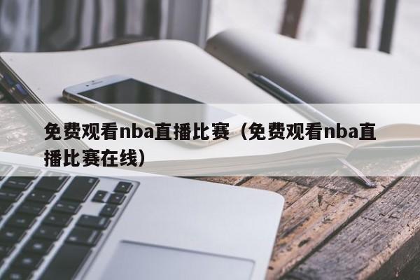 免费观看nba直播比赛（免费观看nba直播比赛在线）