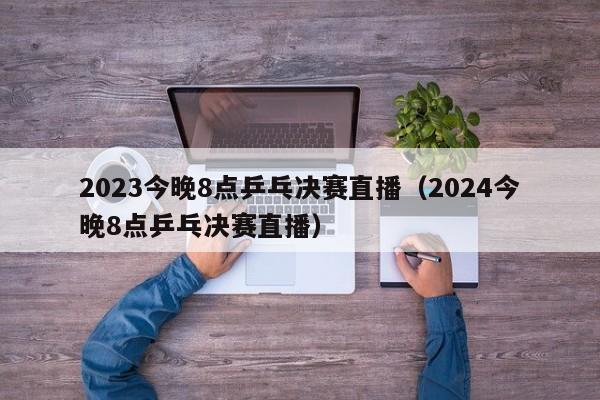 2023今晚8点乒乓决赛直播（2024今晚8点乒乓决赛直播）