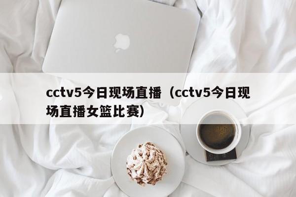 cctv5今日现场直播（cctv5今日现场直播女篮比赛）