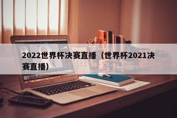 2022世界杯决赛直播（世界杯2021决赛直播）