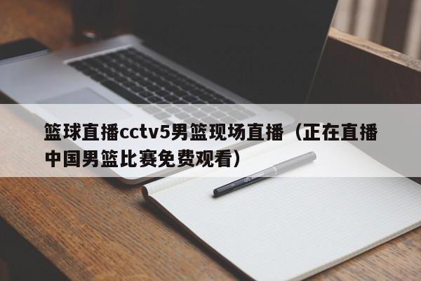 篮球直播cctv5男篮现场直播（正在直播中国男篮比赛免费观看）