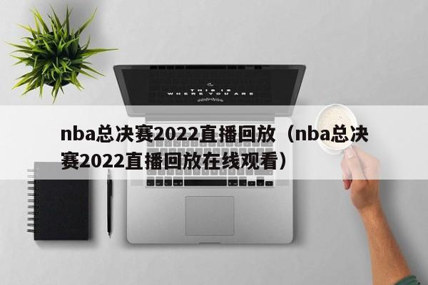 nba总决赛2022直播回放（nba总决赛2022直播回放在线观看）