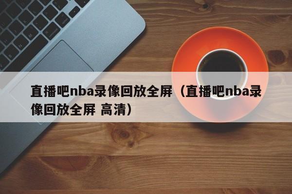 直播吧nba录像回放全屏（直播吧nba录像回放全屏 高清）