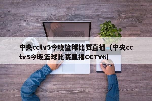 中央cctv5今晚篮球比赛直播（中央cctv5今晚篮球比赛直播CCTV6）