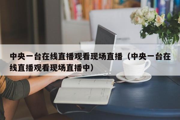 中央一台在线直播观看现场直播（中央一台在线直播观看现场直播中）