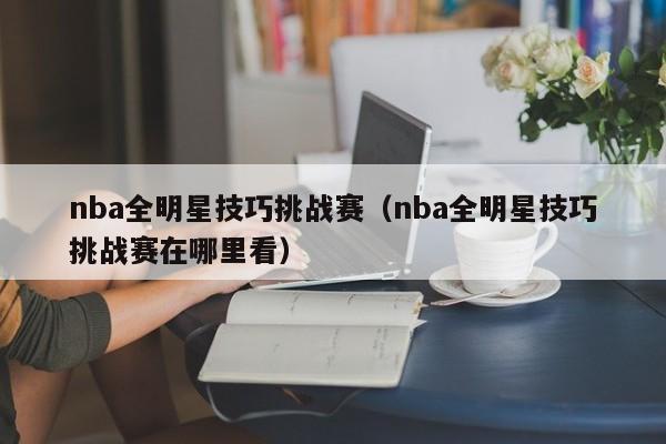 nba全明星技巧挑战赛（nba全明星技巧挑战赛在哪里看）