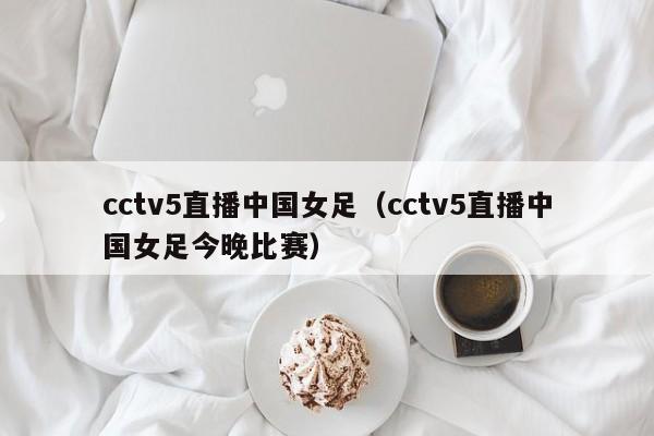 cctv5直播中国女足（cctv5直播中国女足今晚比赛）