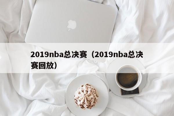 2019nba总决赛（2019nba总决赛回放）