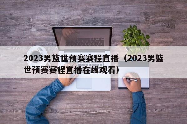 2023男篮世预赛赛程直播（2023男篮世预赛赛程直播在线观看）