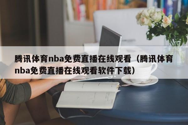 腾讯体育nba免费直播在线观看（腾讯体育nba免费直播在线观看软件下载）