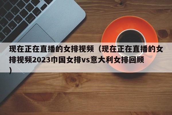 现在正在直播的女排视频（现在正在直播的女排视频2023巾国女排vs意大利女排回顾）