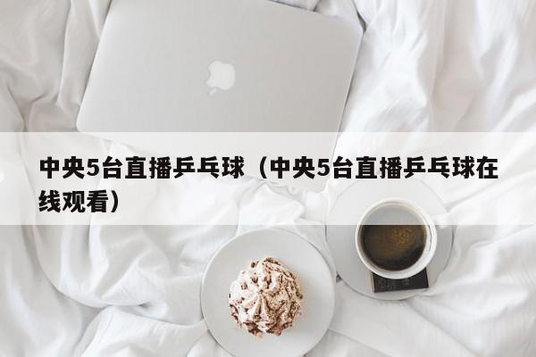 中央5台直播乒乓球（中央5台直播乒乓球在线观看）