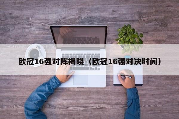 欧冠16强对阵揭晓（欧冠16强对决时间）