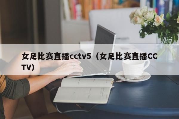 女足比赛直播cctv5（女足比赛直播CCTV）