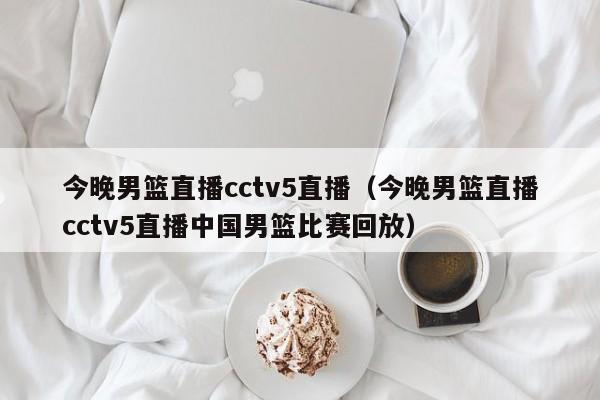 今晚男篮直播cctv5直播（今晚男篮直播cctv5直播中国男篮比赛回放）