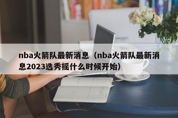 nba火箭队最新消息（nba火箭队最新消息2023选秀摇什么时候开始）