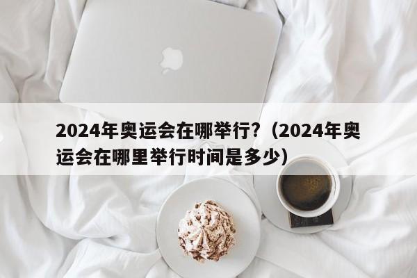 2024年奥运会在哪举行?（2024年奥运会在哪里举行时间是多少）