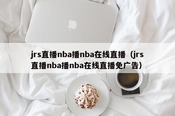 jrs直播nba播nba在线直播（jrs直播nba播nba在线直播免广告）