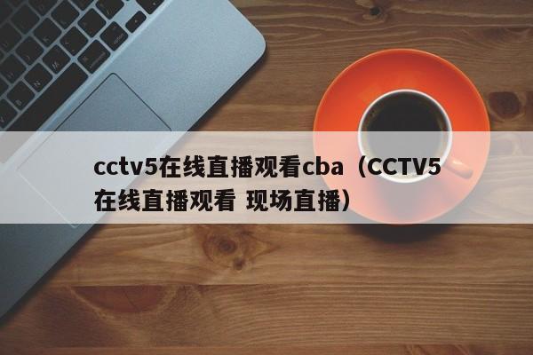 cctv5在线直播观看cba（CCTV5在线直播观看 现场直播）