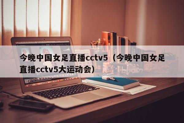 今晚中国女足直播cctv5（今晚中国女足直播cctv5大运动会）