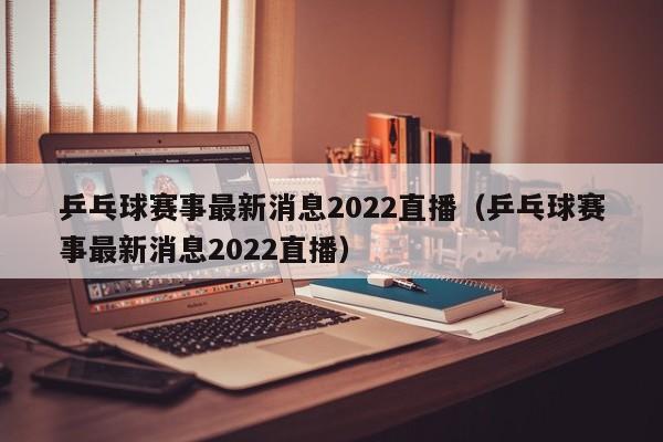 乒乓球赛事最新消息2022直播（乒乓球赛事最新消息2022直播）