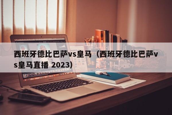 西班牙德比巴萨vs皇马（西班牙德比巴萨vs皇马直播 2023）