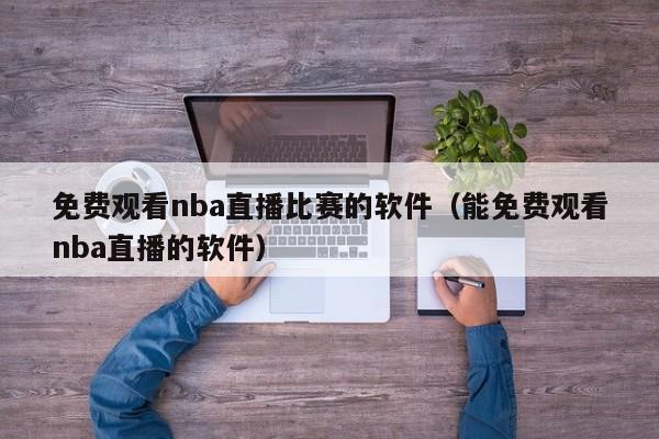 免费观看nba直播比赛的软件（能免费观看nba直播的软件）