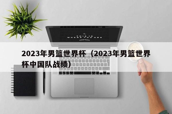 2023年男篮世界杯（2023年男篮世界杯中国队战绩）