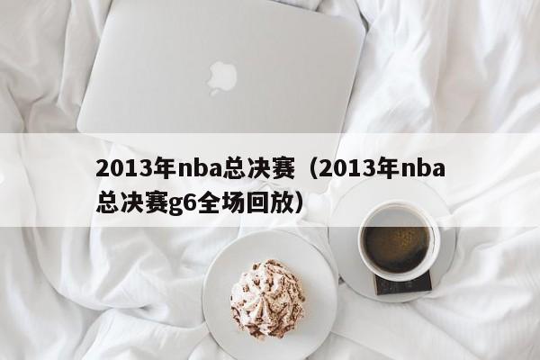 2013年nba总决赛（2013年nba总决赛g6全场回放）