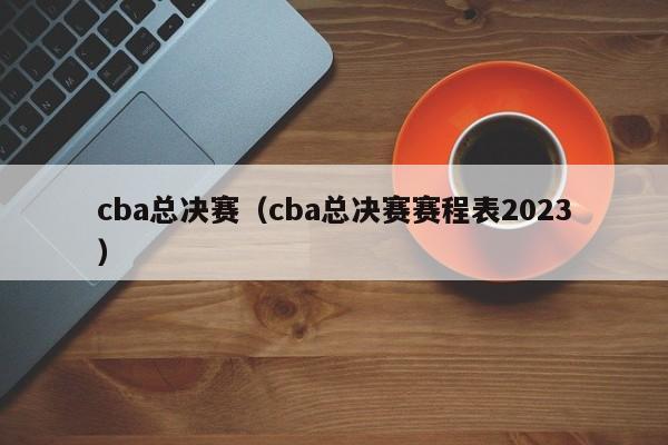 cba总决赛（cba总决赛赛程表2023）