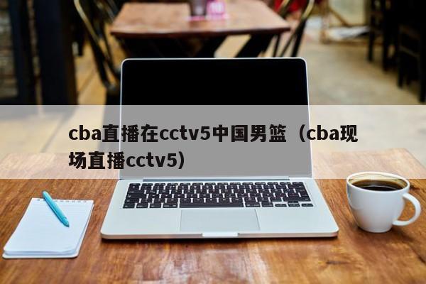 cba直播在cctv5中国男篮（cba现场直播cctv5）