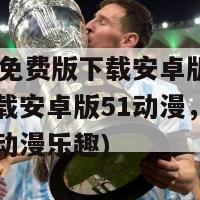 51动漫免费版下载安卓版下载(免费下载安卓版51动漫，尽情畅享经典动漫乐趣)